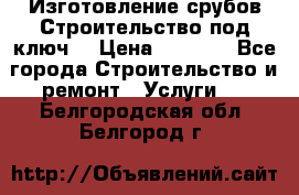 Изготовление срубов.Строительство под ключ. › Цена ­ 8 000 - Все города Строительство и ремонт » Услуги   . Белгородская обл.,Белгород г.